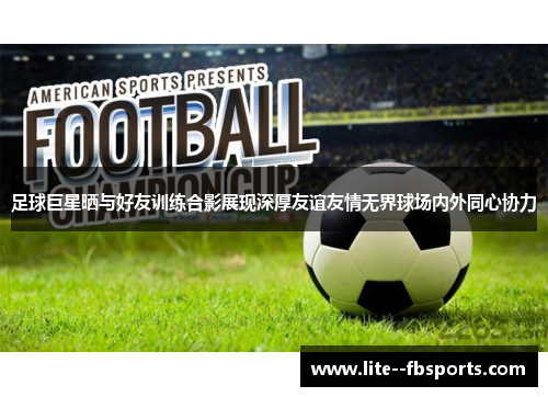 足球巨星晒与好友训练合影展现深厚友谊友情无界球场内外同心协力 足球巨星晒与好友训练合影展现深厚友谊友情无界球场内外同心协力