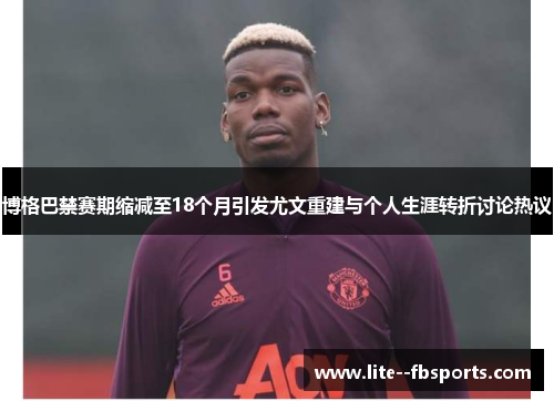 博格巴禁赛期缩减至18个月引发尤文重建与个人生涯转折讨论热议