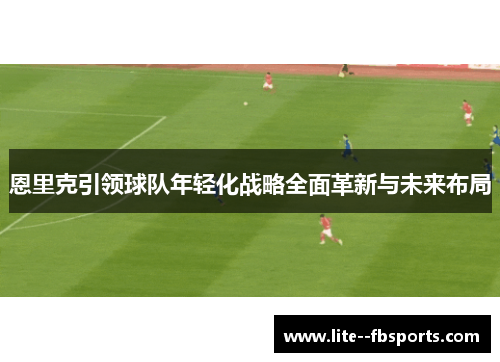 恩里克引领球队年轻化战略全面革新与未来布局