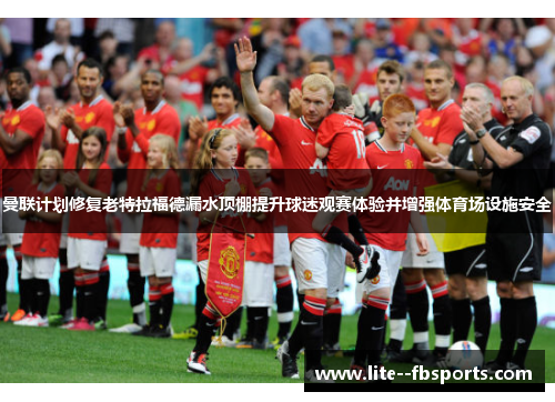 曼联计划修复老特拉福德漏水顶棚提升球迷观赛体验并增强体育场设施安全