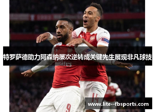 特罗萨德助力阿森纳屡次逆转成关键先生展现非凡球技